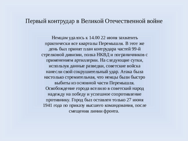 Первый контрудар в Великой Отечественной войне Немцам удалось к 14.00 22 июня захватить практически все кварталы Перемышля. В этот же день был принят план контрудара частей 99-й стрелковой дивизии, полка НКВД и пограничников с применением артиллерии. На следующие сутки, используя данные разведки, советские войска нанесли свой сокрушительный удар. Атака была настолько стремительная, что немцы были быстро выбиты из основной части Перемышля. Освобождение города вселило в советский народ надежду на победу и успешное сопротивление противнику. Город был оставлен только 27 июня 1941 года по приказу высшего командования, после смещения линии фронта.