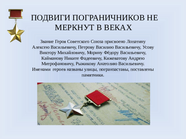 Подвиги пограничников не меркнут в веках Звание Героя Советского Союза присвоено Лопатину Алексею Васильевичу, Петрову Василию Васильевичу, Усову Виктору Михайловичу, Морину Фёдору Васильевичу, Кайманову Никите Фадеевичу, Кижеватову Андрею Митрофановичу, Рыжикову Анатолию Васильевичу. Именами героев названы улицы, погранзаставы, поставлены памятники.