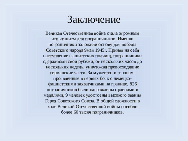 Заключение Великая Отечественная война стала огромным испытанием для пограничников. Именно пограничники заложили основу для победы Советского народа 9мая 1945г. Приняв на себя наступление фашистских полчищ, пограничники сдерживали свои рубежи, от нескольких часов до нескольких недель, уничтожая превосходящие германские части. За мужество и героизм, проявленные в первых боях с немецко-фашистскими захватчиками на границе, 826 пограничников были награждены орденами и медалями, 9 человек удостоены высокого звания Героя Советского Союза. В общей сложности в ходе Великой Отечественной войны погибли более 60 тысяч пограничников.