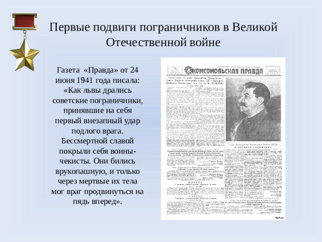 Первые подвиги пограничников в Великой Отечественной войне   Газета «Правда» от 24 июня 1941 года писала: «Как львы дрались советские пограничники, принявшие на себя первый внезапный удар подлого врага. Бессмертной славой покрыли себя воины-чекисты. Они бились врукопашную, и только через мертвые их тела мог враг продвинуться на пядь вперед».