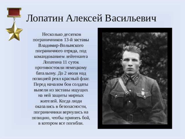 Лопатин Алексей Васильевич   Несколько десятков пограничников 13-й заставы Владимир-Волынского пограничного отряда, под командованием лейтенанта Лопатина 11 суток противостояли немецкому батальону. До 2 июля над позицией реял красный флаг. Перед началом боя солдаты вывели из заставы ищущих на ней защиты мирных жителей. Когда люди оказались в безопасности, пограничники вернулись на позицию, чтобы принять бой, в котором все погибли.