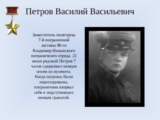 Петров Василий Васильевич    З аместитель политрука 7-й пограничной заставы 90-го Владимир-Волынского пограничного отряда. 22 июня рядовой Петров 7 часов сдерживал немцев огнем из пулемета. Когда патроны были израсходованы, пограничник взорвал себя и подступивших немцев гранатой.