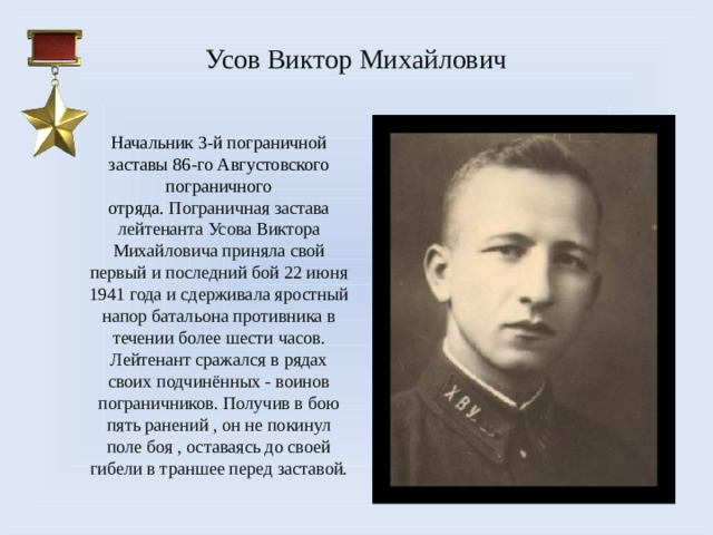 Усов Виктор Михайлович     Начальник 3-й пограничной заставы 86-го Августовского пограничного отряда.  Пограничная застава лейтенанта Усова Виктора Михайловича приняла свой первый и последний бой 22 июня 1941 года и сдерживала яростный напор батальона противника в течении более шести часов. Лейтенант сражался в рядах своих подчинённых - воинов пограничников. Получив в бою пять ранений , он не покинул поле боя , оставаясь до своей гибели в траншее перед заставой.