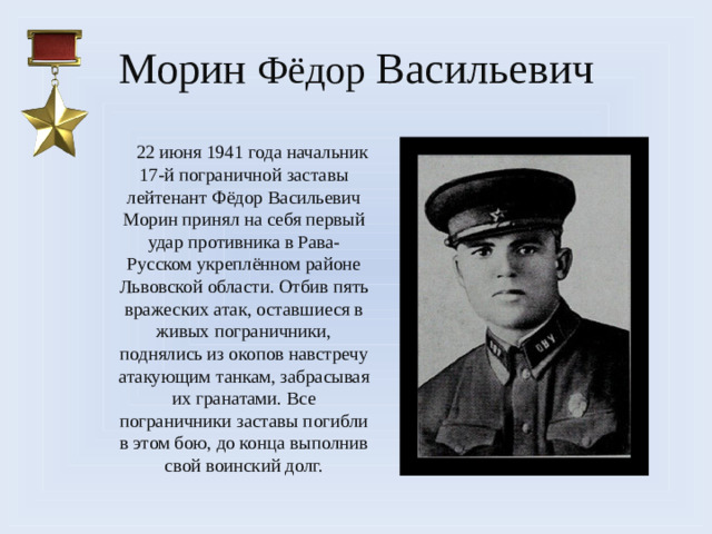 Морин Фёдор Васильевич  22 июня 1941 года начальник 17-й пограничной заставы лейтенант Фёдор Васильевич Морин принял на себя первый удар противника в Рава-Русском укреплённом районе Львовской области. Отбив пять вражеских атак, оставшиеся в живых пограничники, поднялись из окопов навстречу атакующим танкам, забрасывая их гранатами. Все пограничники заставы погибли в этом бою, до конца выполнив свой воинский долг.