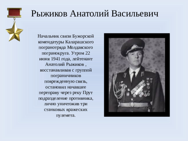 Рыжиков Анатолий Васильевич Начальник связи Бужорской комендатуры Каларашского погранотряда Молдавского погранокруга. Утром 22 июня 1941 года, лейтенант Анатолий Рыжиков , восстанавливая с группой пограничников поврежденную связь, остановил начавшее переправу через реку Прут подразделение противника, лично уничтожив три станковых вражеских пулемета.
