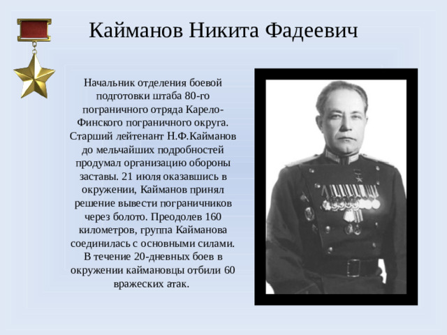 Кайманов Никита Фадеевич Начальник отделения боевой подготовки штаба 80-го пограничного отряда Карело-Финского пограничного округа. Старший лейтенант Н.Ф.Кайманов до мельчайших подробностей продумал организацию обороны заставы. 21 июля оказавшись в окружении, Кайманов принял решение вывести пограничников через болото. Преодолев 160 километров, группа Кайманова соединилась с основными силами. В течение 20-дневных боев в окружении каймановцы отбили 60 вражеских атак.