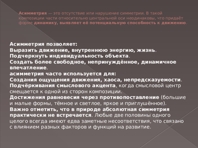 Асимметрия  — это отсутствие или нарушение симметрии. В такой композиции части относительно центральной оси неодинаковы, что придаёт форме  динамику, выявляет её потенциальную способность к движению .    Асимметрия позволяет: Выразить движение, внутреннюю энергию, жизнь . Подчеркнуть индивидуальность объекта . Создать более свободное, непринуждённое, динамичное впечатление . асимметрия часто используется для: Создания ощущения движения, хаоса, непредсказуемости . Подчёркивания смыслового акцента , когда смысловой центр смещается к одной из сторон композиции. Достижения равновесия через противопоставление  (большие и малые формы, тёмное и светлое, яркое и приглушённое). Важно отметить, что в природе абсолютная симметрия практически не встречается . Любые две половины одного целого всегда имеют едва заметные несоответствия, что связано с влиянием разных факторов и функций на развитие.