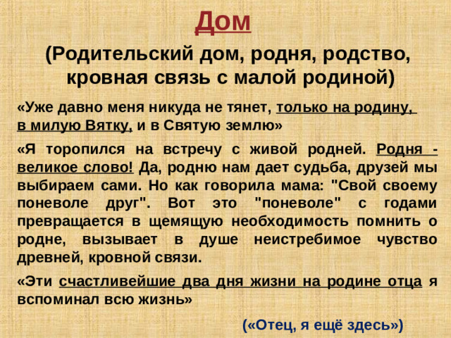 Дом  (Родительский дом, родня, родство, кровная связь с малой родиной) «Уже давно меня никуда не тянет, только на родину, в милую Вятку, и в Святую землю»  «Я торопился на встречу с живой родней. Родня - великое слово! Да, родню нам дает судьба, друзей мы выбираем сами. Но как говорила мама: 