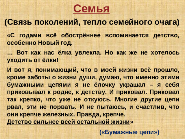 Семья  (Связь поколений, тепло семейного очага) «С годами всё обострённее вспоминается детство, особенно Новый год.  … Вот как нас ёлка увлекла. Но как же не хотелось уходить от ёлки!  И вот я, понимающий, что в моей жизни всё прошло, кроме заботы о жизни души, думаю, что именно этими бумажными цепями я не ёлочку украшал – я себя приковывал к родне, к детству. И приковал. Приковал так крепко, что уже не откуюсь. Многие другие цепи рвал, эти не порвать. И не пытаюсь, и счастлив, что они крепче железных. Правда, крепче. Детство сильнее всей остальной жизни »       («Бумажные цепи»)