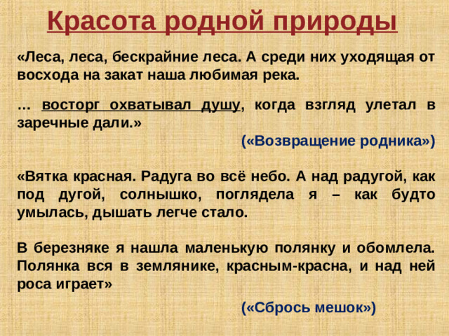 Красота родной природы  «Леса, леса, бескрайние леса. А среди них уходящая от восхода на закат наша любимая река.   … восторг охватывал душу , когда взгляд улетал в заречные дали.»      («Возвращение родника»)  «Вятка красная. Радуга во всё небо. А над радугой, как под дугой, солнышко, поглядела я – как будто умылась, дышать легче стало.  В березняке я нашла маленькую полянку и обомлела. Полянка вся в землянике, красным-красна, и над ней роса играет»       («Сбрось мешок»)