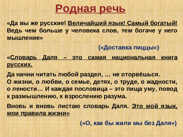 Родная речь  «Да вы же русские! Величайший язык! Самый богатый! Ведь чем больше у человека слов, тем богаче у него мышление»       («Доставка пиццы»)  « Словарь Даля – это самая национальная книга русских.  Да начни читать любой раздел, … не оторвёшься. О жизни, о любви, о семье, детях, о труде, о жадности, о лености… И каждая пословица – это пища уму, повод к размышлению, к взрослению разума.  Вновь и вновь листаю словарь Даля. Это мой язык, мои правила жизни»           («О, как бы жили мы без Даля»)