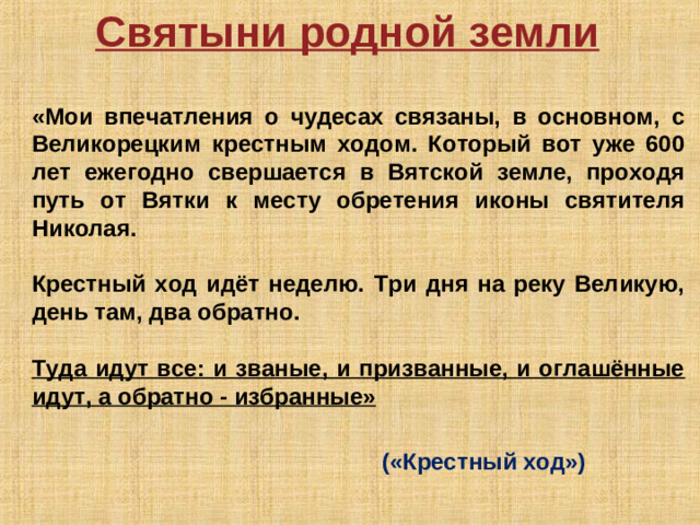 Святыни родной земли  «Мои впечатления о чудесах связаны, в основном, с Великорецким крестным ходом. Который вот уже 600 лет ежегодно свершается в Вятской земле, проходя путь от Вятки к месту обретения иконы святителя Николая.  Крестный ход идёт неделю. Три дня на реку Великую, день там, два обратно.  Туда идут все: и званые, и призванные, и оглашённые идут, а обратно - избранные»        («Крестный ход»)