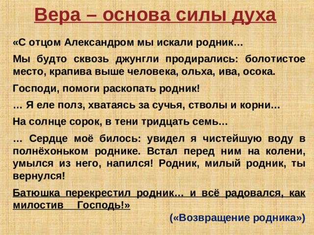 Вера – основа силы духа  «С отцом Александром мы искали родник…  Мы будто сквозь джунгли продирались: болотистое место, крапива выше человека, ольха, ива, осока.  Господи, помоги раскопать родник!  … Я еле полз, хватаясь за сучья, стволы и корни…  На солнце сорок, в тени тридцать семь…  … Сердце моё билось: увидел я чистейшую воду в полнёхоньком роднике. Встал перед ним на колени, умылся из него, напился! Родник, милый родник, ты вернулся!  Батюшка перекрестил родник… и всё радовался, как милостив Господь!»            («Возвращение родника»)