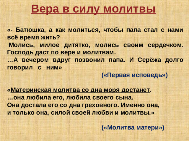 Вера в силу молитвы  «- Батюшка, а как молиться, чтобы папа стал с нами всё время жить? Молись, милое дитятко, молись своим сердечком. Господь даст по вере и молитвам . … А вечером вдруг позвонил папа. И Серёжа долго говорил с ним»             («Первая исповедь»)  « Материнская молитва со дна моря достанет . … она любила его, любила своего сына. Она достала его со дна греховного. Именно она, и только она, силой своей любви и молитвы.»       («Молитва матери»)