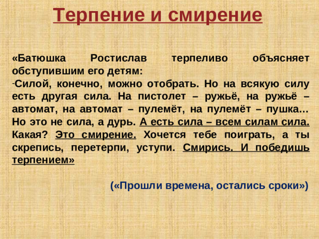 Терпение и смирение  «Батюшка Ростислав терпеливо объясняет обступившим его детям: Силой, конечно, можно отобрать. Но на всякую силу есть другая сила. На пистолет – ружьё, на ружьё – автомат, на автомат – пулемёт, на пулемёт – пушка… Но это не сила, а дурь. А есть сила – всем силам сила. Какая? Это смирение. Хочется тебе поиграть, а ты скрепись, перетерпи, уступи. Смирись. И победишь терпением»          («Прошли времена, остались сроки»)