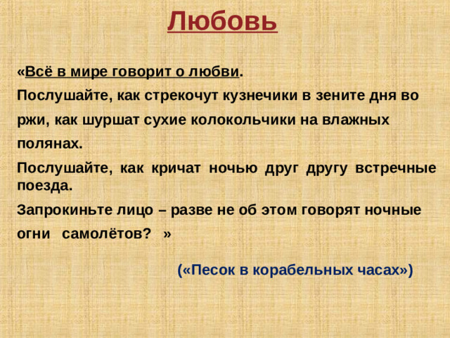 Любовь  « Всё в мире говорит о любви .  Послушайте, как стрекочут кузнечики в зените дня во  ржи, как шуршат сухие колокольчики на влажных  полянах.  Послушайте, как кричат ночью друг другу встречные поезда.  Запрокиньте лицо – разве не об этом говорят ночные  огни самолётов? »            («Песок в корабельных часах»)