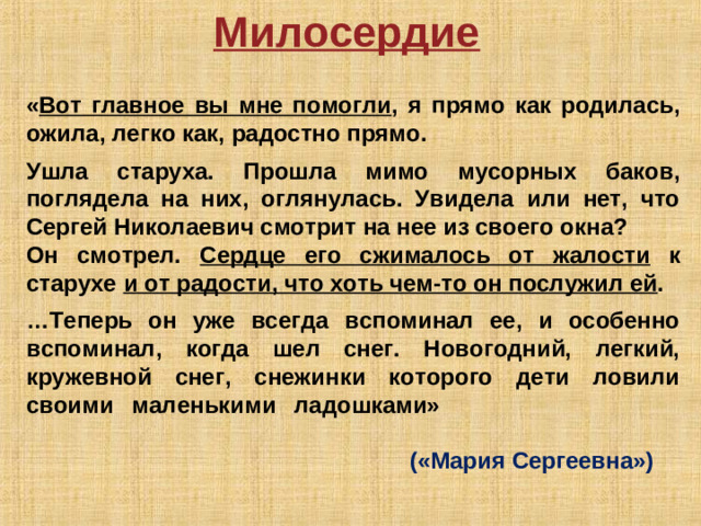 Милосердие  « Вот главное вы мне помогли , я прямо как родилась, ожила, легко как, радостно прямо.  Ушла старуха. Прошла мимо мусорных баков, поглядела на них, оглянулась. Увидела или нет, что Сергей Николаевич смотрит на нее из своего окна? Он смотрел. Сердце его сжималось от жалости к старухе и от радости, что хоть чем-то он послужил ей .  … Теперь он уже всегда вспоминал ее, и особенно вспоминал, когда шел снег. Новогодний, легкий, кружевной снег, снежинки которого дети ловили своими маленькими ладошками»                («Мария Сергеевна»)