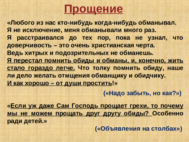 Прощение  «Любого из нас кто-нибудь когда-нибудь обманывал. Я не исключение, меня обманывали много раз. Я расстраивался до тех пор, пока не узнал, что доверчивость – это очень христианская черта. Ведь хитрых и подозрительных не обманешь. Я перестал помнить обиды и обманы, и, конечно, жить стало гораздо легче. Что толку помнить обиду, наше ли дело желать отмщения обманщику и обидчику. И как хорошо – от души простить !»            («Надо забыть, но как?»)   « Если уж даже Сам Господь прощает грехи, то почему мы не можем прощать друг другу обиды? Особенно ради детей.»      («Объявления на столбах»)