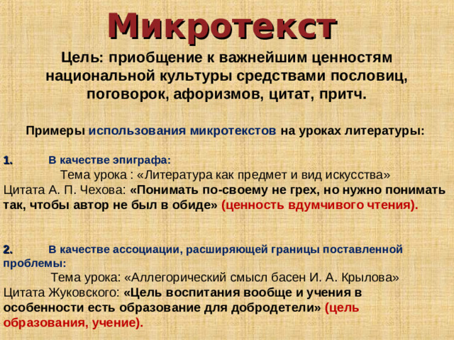 Микротекст Цель: приобщение к важнейшим ценностям национальной культуры средствами пословиц, поговорок, афоризмов, цитат, притч. Примеры использования микротекстов на уроках литературы:  1.  В качестве эпиграфа: Тема урока : «Литература как предмет и вид искусства» Цитата А. П. Чехова: «Понимать по-своему не грех, но нужно понимать так, чтобы автор не был в обиде» (ценность вдумчивого чтения). 2.  В качестве ассоциации, расширяющей границы поставленной проблемы: Тема урока: «Аллегорический смысл басен И. А. Крылова» Цитата Жуковского: «Цель воспитания вообще и учения в особенности есть образование для добродетели» (цель образования, учение).