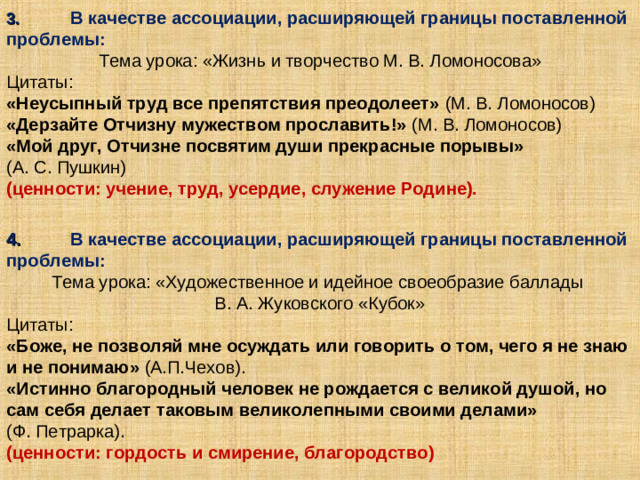 3.  В качестве ассоциации, расширяющей границы поставленной проблемы: Тема урока: «Жизнь и творчество М. В. Ломоносова» Цитаты: «Неусыпный труд все препятствия преодолеет» (М. В. Ломоносов) «Дерзайте Отчизну мужеством прославить!» (М. В. Ломоносов) «Мой друг, Отчизне посвятим души прекрасные порывы»  (А. С. Пушкин) (ценности: учение, труд, усердие, служение Родине).   4.  В качестве ассоциации, расширяющей границы поставленной проблемы: Тема урока: «Художественное и идейное своеобразие баллады В. А. Жуковского «Кубок» Цитаты: «Боже, не позволяй мне осуждать или говорить о том, чего я не знаю и не понимаю» (А.П.Чехов). «Истинно благородный человек не рождается с великой душой, но сам себя делает таковым великолепными своими делами» (Ф. Петрарка). (ценности: гордость и смирение, благородство)