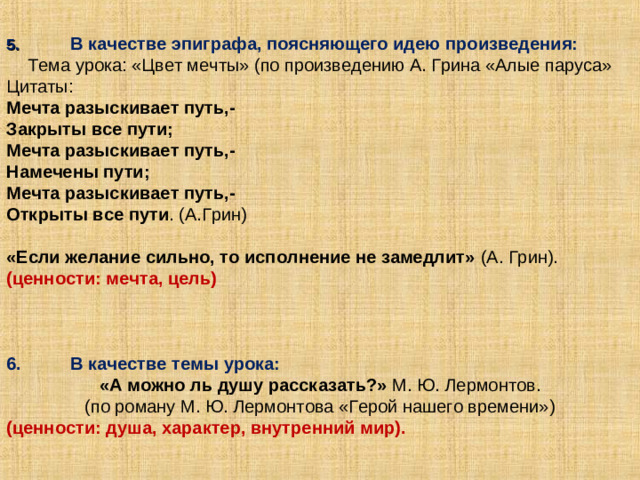 5.  В качестве эпиграфа, поясняющего идею произведения: Тема урока: «Цвет мечты» (по произведению А. Грина «Алые паруса» Цитаты: Мечта разыскивает путь,- Закрыты все пути; Мечта разыскивает путь,- Намечены пути; Мечта разыскивает путь,- Открыты все пути . (А.Грин) «Если желание сильно, то исполнение не замедлит» (А. Грин). (ценности: мечта, цель) 6.  В качестве темы урока: «А можно ль душу рассказать?» М. Ю. Лермонтов. (по роману М. Ю. Лермонтова «Герой нашего времени») (ценности: душа, характер, внутренний мир).