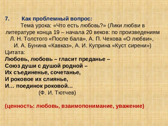 7.  Как проблемный вопрос: Тема урока: «Что есть любовь?» (Лики любви в литературе конца 19 – начала 20 веков: по произведениям Л. Н. Толстого «После бала», А. П. Чехова «О любви», И. А. Бунина «Кавказ», А. И. Куприна «Куст сирени») Цитата: Любовь, любовь – гласит преданье – Союз души с душой родной – Их съединенье, сочетанье, И роковое их слиянье, И… поединок роковой…   (Ф. И. Тютчев) (ценность: любовь, взаимопонимание, уважение)