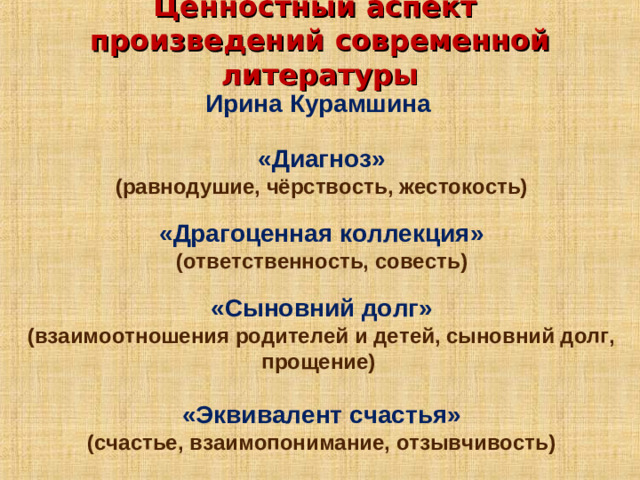 Ценностный аспект  произведений современной литературы   Ирина Курамшина   «Диагноз» (равнодушие, чёрствость, жестокость) «Драгоценная коллекция» (ответственность, совесть) «Сыновний долг» (взаимоотношения родителей и детей, сыновний долг, прощение)  «Эквивалент счастья» (счастье, взаимопонимание, отзывчивость)