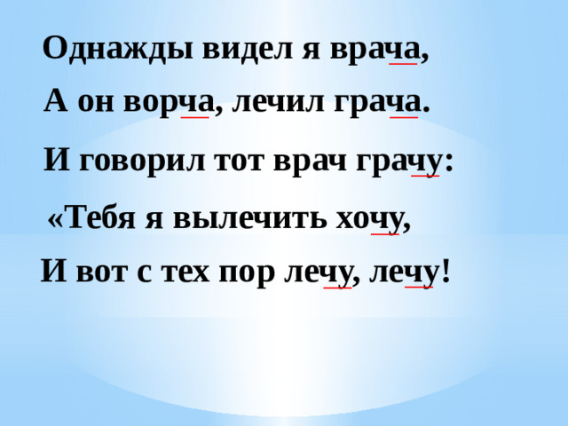 Однажды видел я врача, ____ А он ворча, лечил грача. ____ ____ И говорил тот врач грачу: ____ «Тебя я вылечить хочу, ____ И вот с тех пор лечу, лечу! ____ ____
