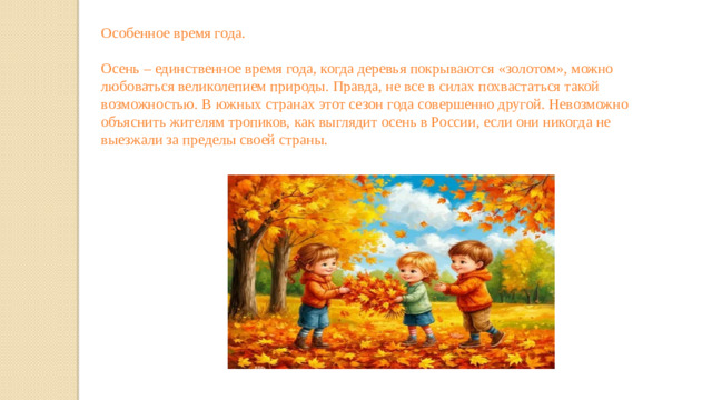 Особенное время года. Осень – единственное время года, когда деревья покрываются «золотом», можно любоваться великолепием природы. Правда, не все в силах похвастаться такой возможностью. В южных странах этот сезон года совершенно другой. Невозможно объяснить жителям тропиков, как выглядит осень в России, если они никогда не выезжали за пределы своей страны.