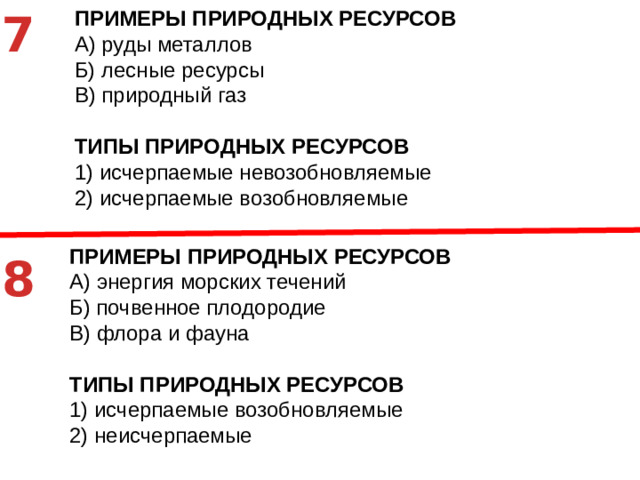 7 ПРИМЕРЫ ПРИРОДНЫХ РЕСУРСОВ A)  руды металлов Б)  лесные ресурсы В)  природный газ ТИПЫ ПРИРОДНЫХ РЕСУРСОВ 1)  исчерпаемые невозобновляемые 2)  исчерпаемые возобновляемые ПРИМЕРЫ ПРИРОДНЫХ РЕСУРСОВ A)  энергия морских течений Б)  почвенное плодородие В)  флора и фауна ТИПЫ ПРИРОДНЫХ РЕСУРСОВ 1)  исчерпаемые возобновляемые 2)  неисчерпаемые 8
