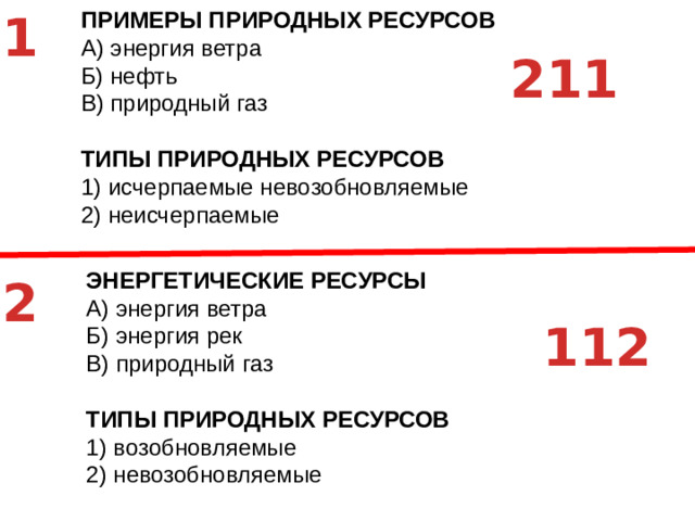 1 ЭНЕРГЕТИЧЕСКИЕ РЕСУРСЫ A)  энергия ветра Б)  энергия рек В)  природный газ ТИПЫ ПРИРОДНЫХ РЕСУРСОВ 1)  возобновляемые 2)  невозобновляемые ПРИМЕРЫ ПРИРОДНЫХ РЕСУРСОВ A)  энергия ветра Б)  нефть В)  природный газ ТИПЫ ПРИРОДНЫХ РЕСУРСОВ 1)  исчерпаемые невозобновляемые 2)  неисчерпаемые 211 2 112