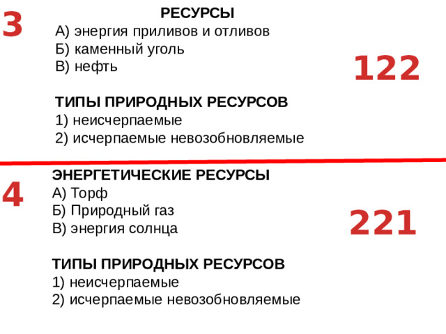 3 РЕСУРСЫ A)  энергия приливов и отливов Б)  каменный уголь В)  нефть ТИПЫ ПРИРОДНЫХ РЕСУРСОВ 1)  неисчерпаемые 2)  исчерпаемые невозобновляемые 122 ЭНЕРГЕТИЧЕСКИЕ РЕСУРСЫ A)  Торф Б)  Природный газ В)  энергия солнца ТИПЫ ПРИРОДНЫХ РЕСУРСОВ 1)  неисчерпаемые 2)  исчерпаемые невозобновляемые 4 221