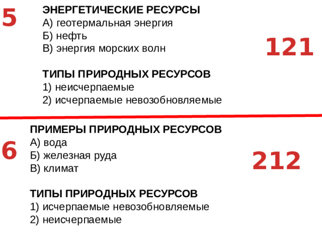 5 ЭНЕРГЕТИЧЕСКИЕ РЕСУРСЫ A)  геотермальная энергия Б)  нефть В)  энергия морских волн ТИПЫ ПРИРОДНЫХ РЕСУРСОВ 1)  неисчерпаемые 2)  исчерпаемые невозобновляемые   121 ПРИМЕРЫ ПРИРОДНЫХ РЕСУРСОВ A)  вода Б)  железная руда В)  климат ТИПЫ ПРИРОДНЫХ РЕСУРСОВ 1)  исчерпаемые невозобновляемые 2)  неисчерпаемые 6 212