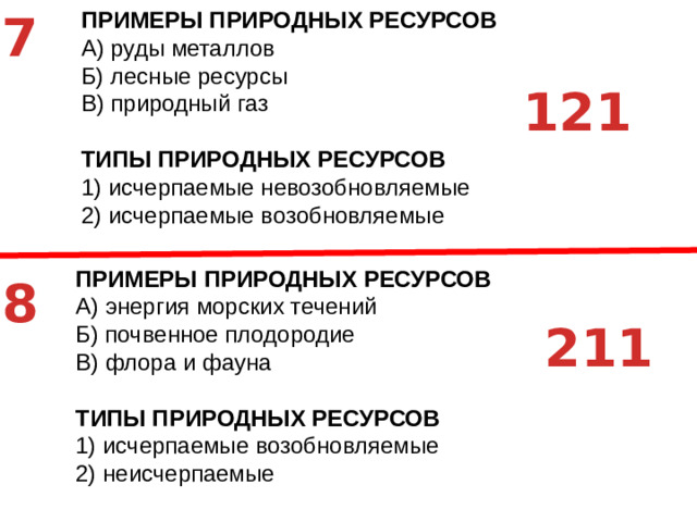 7 ПРИМЕРЫ ПРИРОДНЫХ РЕСУРСОВ A)  руды металлов Б)  лесные ресурсы В)  природный газ ТИПЫ ПРИРОДНЫХ РЕСУРСОВ 1)  исчерпаемые невозобновляемые 2)  исчерпаемые возобновляемые 121 ПРИМЕРЫ ПРИРОДНЫХ РЕСУРСОВ A)  энергия морских течений Б)  почвенное плодородие В)  флора и фауна ТИПЫ ПРИРОДНЫХ РЕСУРСОВ 1)  исчерпаемые возобновляемые 2)  неисчерпаемые 8 211