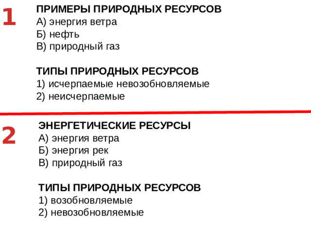 1 ЭНЕРГЕТИЧЕСКИЕ РЕСУРСЫ A)  энергия ветра Б)  энергия рек В)  природный газ ТИПЫ ПРИРОДНЫХ РЕСУРСОВ 1)  возобновляемые 2)  невозобновляемые ПРИМЕРЫ ПРИРОДНЫХ РЕСУРСОВ A)  энергия ветра Б)  нефть В)  природный газ ТИПЫ ПРИРОДНЫХ РЕСУРСОВ 1)  исчерпаемые невозобновляемые 2)  неисчерпаемые 2