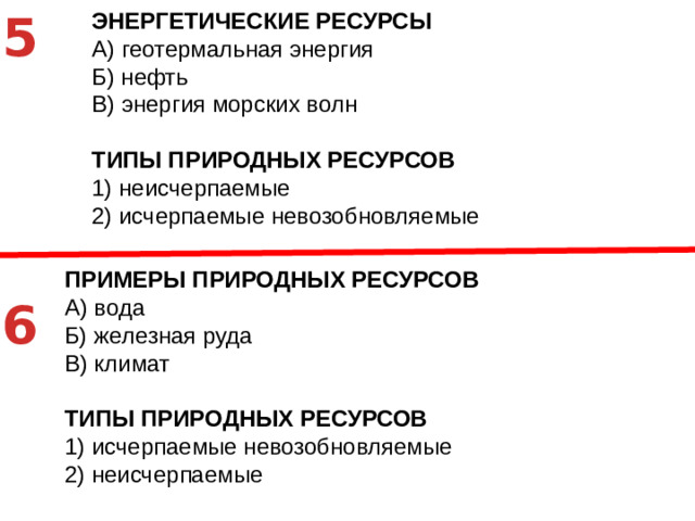 5 ЭНЕРГЕТИЧЕСКИЕ РЕСУРСЫ A)  геотермальная энергия Б)  нефть В)  энергия морских волн ТИПЫ ПРИРОДНЫХ РЕСУРСОВ 1)  неисчерпаемые 2)  исчерпаемые невозобновляемые   ПРИМЕРЫ ПРИРОДНЫХ РЕСУРСОВ A)  вода Б)  железная руда В)  климат ТИПЫ ПРИРОДНЫХ РЕСУРСОВ 1)  исчерпаемые невозобновляемые 2)  неисчерпаемые 6