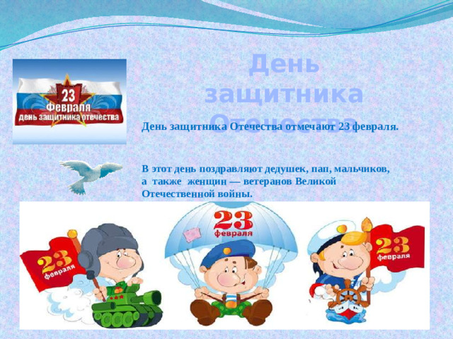 День защитника Отечества День защитника Отечества отмечают 23 февраля. В этот день поздравляют дедушек, пап, мальчиков, а также женщин — ветеранов Великой Отечественной войны.