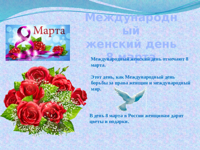 Международный женский день 8 марта Международный женский день отмечают 8 марта.  Этот день, как Международный  день борьбы за права женщин и международный мир. В день 8 марта в России женщинам дарят цветы и подарки.