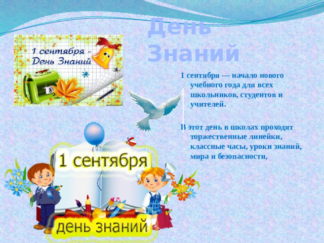 День Знаний 1 сентября — начало нового учебного года для всех школьников, студентов и учителей.  В этот день в школах проходят торжественные линейки, классные часы, уроки знаний, мира и безопасности,