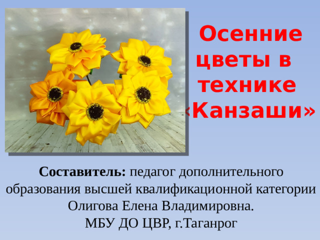Осенние цветы в технике «Канзаши» Составитель: педагог дополнительного образования высшей квалификационной категории Олигова Елена Владимировна. МБУ ДО ЦВР, г.Таганрог