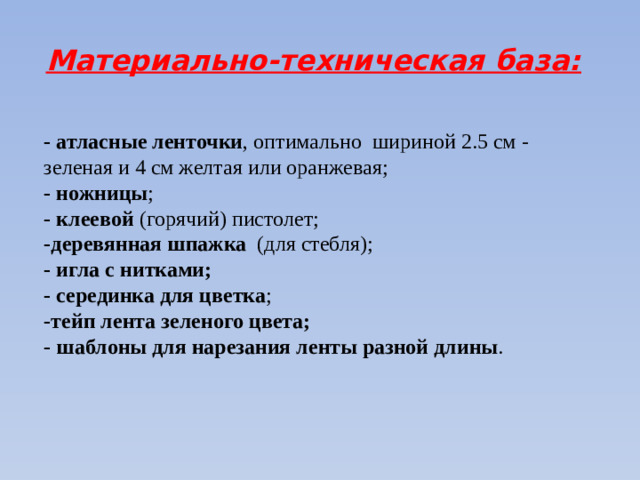 Материально-техническая база: - атласные ленточки , оптимально шириной 2.5 см - зеленая и 4 см желтая или оранжевая; - ножницы ; - клеевой  (горячий) пистолет; -деревянная шпажка (для стебля); - игла с нитками;  - серединка для цветка ; -тейп лента зеленого цвета; - шаблоны для нарезания ленты разной длины .