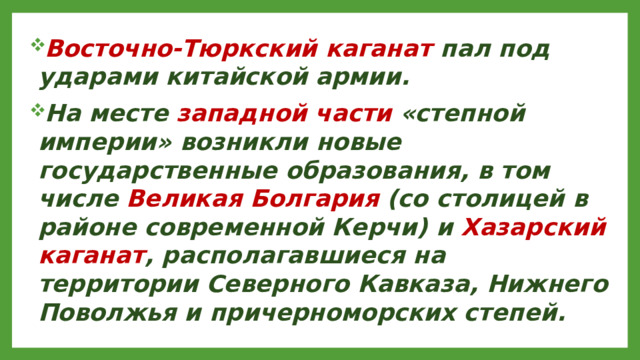 Восточно-Тюркский каганат пал под ударами китайской армии. На месте западной части «степной империи» возникли новые государственные образования, в том числе Великая Болгария (со столицей в районе современной Керчи) и Хазарский каганат , располагавшиеся на территории Северного Кавказа, Нижнего Поволжья и причерноморских степей.