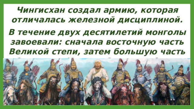 Чингисхан создал армию, которая отличалась железной дисциплиной. В течение двух десятилетий монголы завоевали: сначала восточную часть Великой степи, затем большую часть Северного Китая и Среднюю Азию.