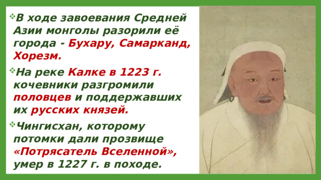 В ходе завоевания Средней Азии монголы разорили её города - Бухару, Самарканд, Хорезм. На реке Калке в 1223 г. кочевники разгромили половцев и поддержавших их русских князей. Чингисхан, которому потомки дали прозвище «Потрясатель Вселенной», умер в 1227 г. в походе.