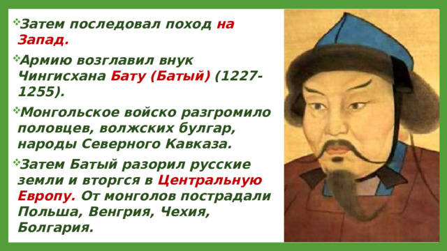 Затем последовал поход на Запад. Армию возглавил внук Чингисхана Бату (Батый) (1227-1255). Монгольское войско разгромило половцев, волжских булгар, народы Северного Кавказа. Затем Батый разорил русские земли и вторгся в Центральную Европу. От монголов пострадали Польша, Венгрия, Чехия, Болгария.