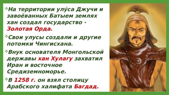 На территории улу́са Джучи и завоёванных Батыем землях хан создал государство - Золотая Орда. Свои улусы создали и другие потомки Чингисхана. Внук основателя Монгольской державы хан Хулагу захватил Иран и восточное Средиземноморье. В 1258 г. он взял столицу Арабского халифата Багдад.