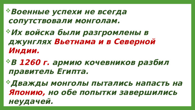 Военные успехи не всегда сопутствовали монголам. Их войска были разгромлены в джунглях Вьетнама и в Северной Индии. В 1260 г. армию кочевников разбил правитель Египта. Дважды монголы пытались напасть на Японию, но обе попытки завершились неудачей.
