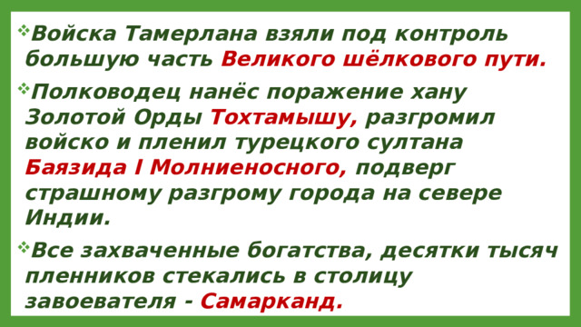 Войска Тамерлана взяли под контроль большую часть Великого шёлкового пути. Полководец нанёс поражение хану Золотой Орды Тохтамышу, разгромил войско и пленил турецкого султана Баязида I Молниеносного, подверг страшному разгрому города на севере Индии. Все захваченные богатства, десятки тысяч пленников стекались в столицу завоевателя - Самарканд.