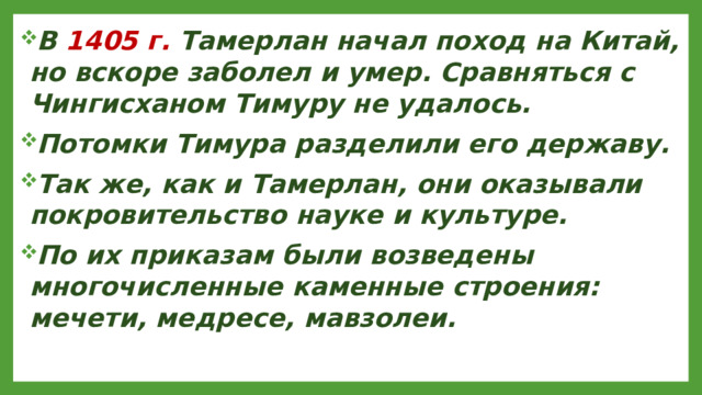 В 1405 г. Тамерлан начал поход на Китай, но вскоре заболел и умер. Сравняться с Чингисханом Тимуру не удалось. Потомки Тимура разделили его державу. Так же, как и Тамерлан, они оказывали покровительство науке и культуре. По их приказам были возведены многочисленные каменные строения: мечети, медресе, мавзолеи.