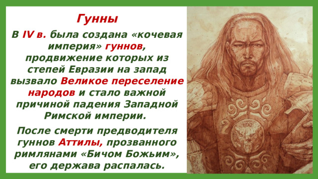 Гунны В IV в. была создана «кочевая империя» гуннов , продвижение которых из степей Евразии на запад вызвало Великое переселение народов и стало важной причиной падения Западной Римской империи. После смерти предводителя гуннов Аттилы, прозванного римлянами «Бичом Божьим», его держава распалась.